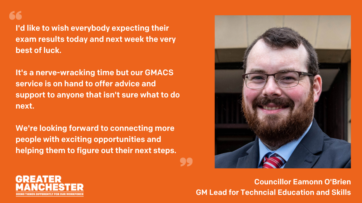Image has an orange background, with an image of Councillor O'Brienn to the right hand side. His quote reads "I'd like to wish everybody expecting their exam results today and next week the very best of luck. It's a nerve-wracking time but our GMACS service is on hand to offer advice and support to anyone that isn't sure what to do next. We're looking forward to connecting more people with exciting opportunities and helping them to figure out their next steps."